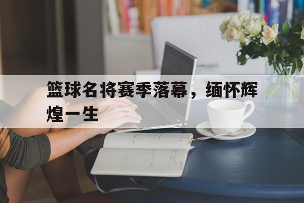 篮球名将赛季落幕，缅怀辉煌一生的简单介绍