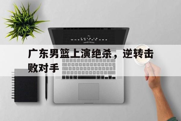 广东男篮上演绝杀，逆转击败对手